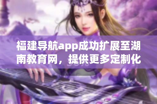 福建导航app成功扩展至湖南教育网，提供更多定制化服务