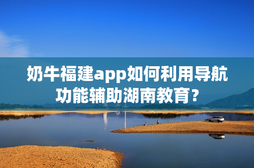 奶牛福建app如何利用导航功能辅助湖南教育？