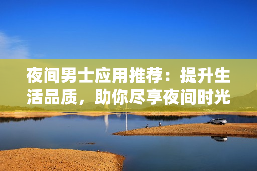 夜间男士应用推荐：提升生活品质，助你尽享夜间时光