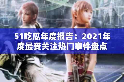 51吃瓜年度报告：2021年度最受关注热门事件盘点