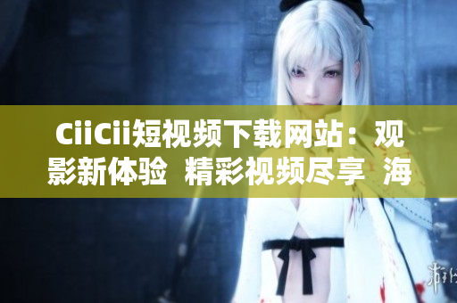 CiiCii短视频下载网站：观影新体验  精彩视频尽享  海量资源下载