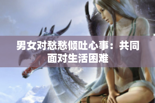 男女对愁愁倾吐心事：共同面对生活困难