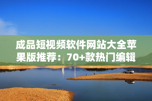 成品短视频软件网站大全苹果版推荐：70+款热门编辑剪辑工具汇总，满足您的创作需要