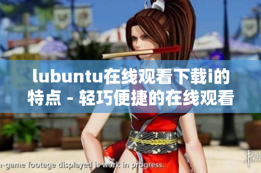 lubuntu在线观看下载i的特点 - 轻巧便捷的在线观看与下载实用功能