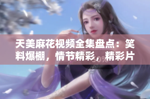 天美麻花视频全集盘点：笑料爆棚，情节精彩，精彩片段一网打尽