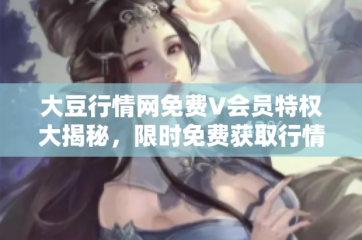 大豆行情网免费V会员特权大揭秘，限时免费获取行情分析及资讯报道