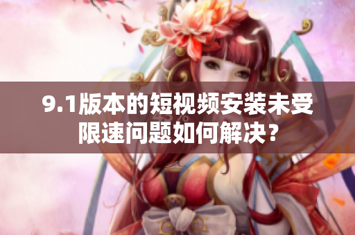 9.1版本的短视频安装未受限速问题如何解决？