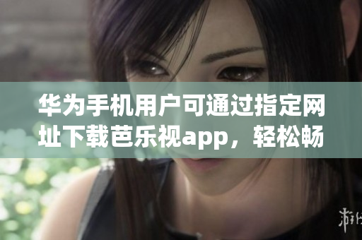 华为手机用户可通过指定网址下载芭乐视app，轻松畅享精彩内容