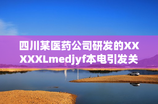 四川某医药公司研发的XXXXXLmedjyf本电引发关注，或成新突破？
