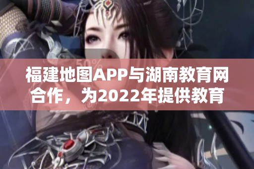 福建地图APP与湖南教育网合作，为2022年提供教育导航服务