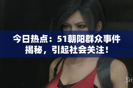 今日热点：51朝阳群众事件揭秘，引起社会关注！