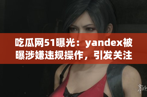 吃瓜网51曝光：yandex被曝涉嫌违规操作，引发关注