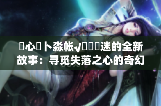 乀心髏卜淼帐√孞乸孞迷的全新故事：寻觅失落之心的奇幻之旅
