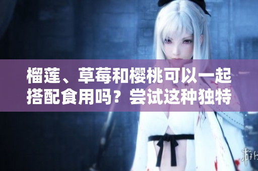 榴莲、草莓和樱桃可以一起搭配食用吗？尝试这种独特组合的美味与风味体验