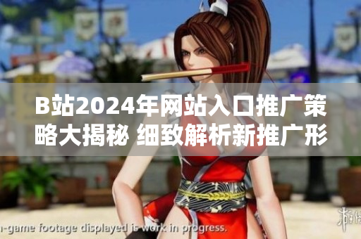 B站2024年网站入口推广策略大揭秘 细致解析新推广形式