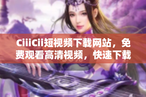 CiiiCii短视频下载网站，免费观看高清视频，快速下载便捷方便