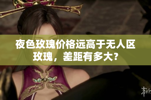 夜色玫瑰价格远高于无人区玫瑰，差距有多大？