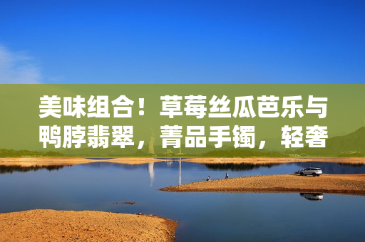 美味组合！草莓丝瓜芭乐与鸭脖翡翠，菁品手镯，轻奢享受分享