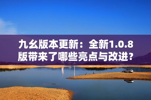 九幺版本更新：全新1.0.8版带来了哪些亮点与改进？