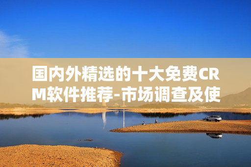 国内外精选的十大免费CRM软件推荐-市场调查及使用指南