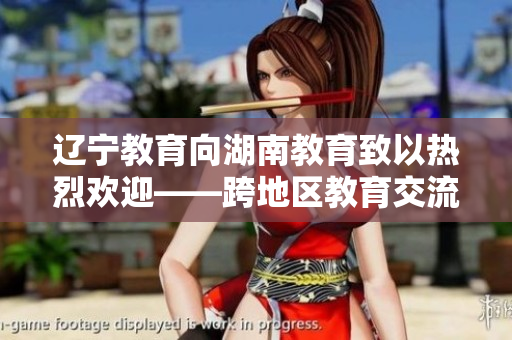 辽宁教育向湖南教育致以热烈欢迎——跨地区教育交流合作助推教育事业发展