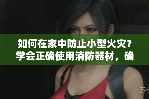 如何在家中防止小型火灾？学会正确使用消防器材，确保家庭安全