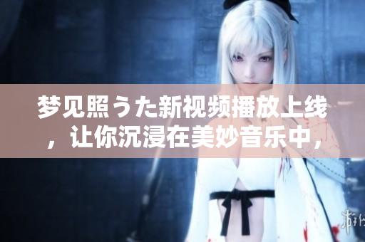 梦见照うた新视频播放上线，让你沉浸在美妙音乐中，感受心灵共鸣