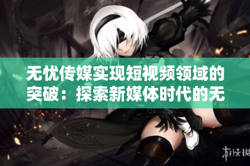 无忧传媒实现短视频领域的突破：探索新媒体时代的无限可能