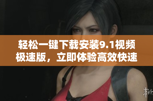 轻松一键下载安装9.1视频极速版，立即体验高效快速的视频下载服务