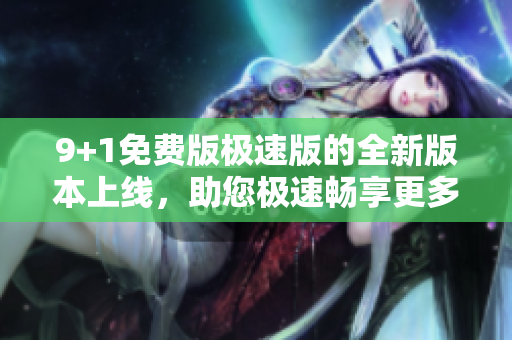 9+1免费版极速版的全新版本上线，助您极速畅享更多功能