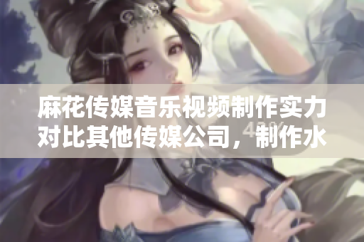 麻花传媒音乐视频制作实力对比其他传媒公司，制作水准优势显著