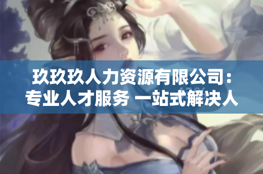 玖玖玖人力资源有限公司：专业人才服务 一站式解决人力资源需求
