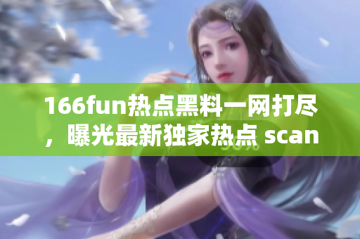166fun热点黑料一网打尽，曝光最新独家热点 scandals!