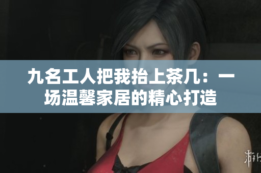 九名工人把我抬上茶几：一场温馨家居的精心打造