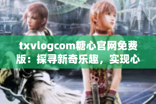 txvlogcom糖心官网免费版：探寻新奇乐趣，实现心灵美好内容
