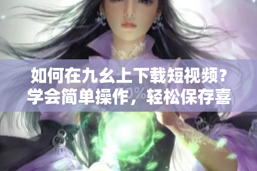 如何在九幺上下载短视频？学会简单操作，轻松保存喜欢的视频