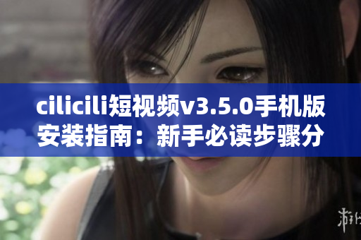 cilicili短视频v3.5.0手机版安装指南：新手必读步骤分享