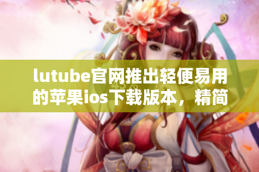 lutube官网推出轻便易用的苹果ios下载版本，精简体验更便捷
