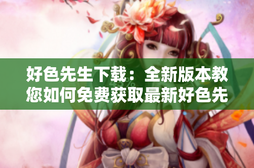 好色先生下载：全新版本教您如何免费获取最新好色先生应用