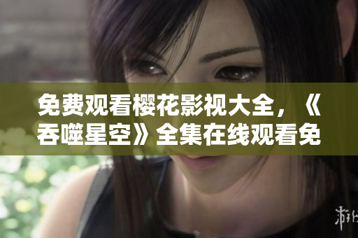 免费观看樱花影视大全，《吞噬星空》全集在线观看免费。