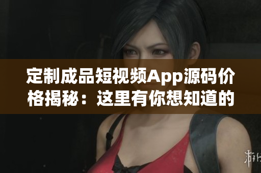 定制成品短视频App源码价格揭秘：这里有你想知道的答案
