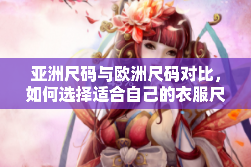 亚洲尺码与欧洲尺码对比，如何选择适合自己的衣服尺码？