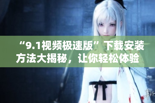 “9.1视频极速版”下载安装方法大揭秘，让你轻松体验极速观影！