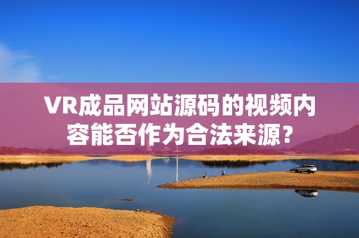 VR成品网站源码的视频内容能否作为合法来源？