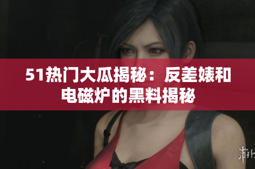 51热门大瓜揭秘：反差婊和电磁炉的黑料揭秘