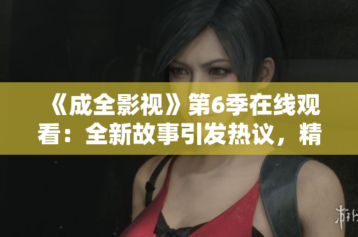 《成全影视》第6季在线观看：全新故事引发热议，精彩剧情震撼上线！