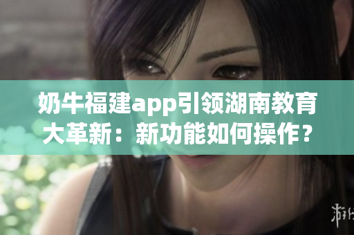 奶牛福建app引领湖南教育大革新：新功能如何操作？