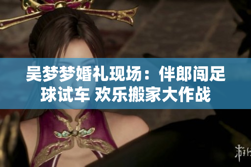 吴梦梦婚礼现场：伴郎闯足球试车 欢乐搬家大作战