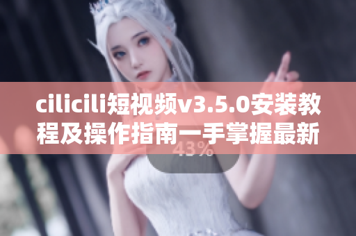 cilicili短视频v3.5.0安装教程及操作指南一手掌握最新版本的安装方法