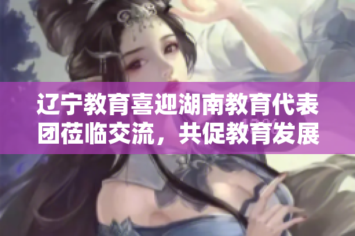 辽宁教育喜迎湖南教育代表团莅临交流，共促教育发展